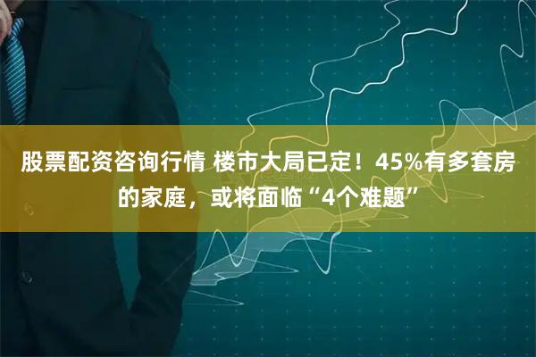 股票配资咨询行情 楼市大局已定！45%有多套房的家庭，或将面临“4个难题”