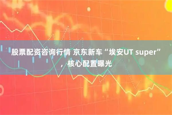 股票配资咨询行情 京东新车“埃安UT super”，核心配置曝光