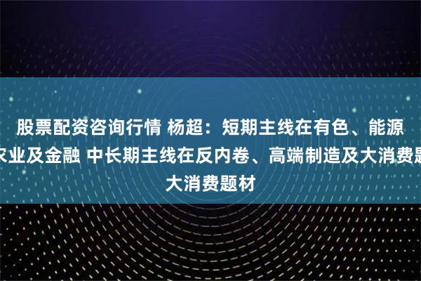 股票配资咨询行情 杨超：短期主线在有色、能源、农业及金融 中长期主线在反内卷、高端制造及大消费题材