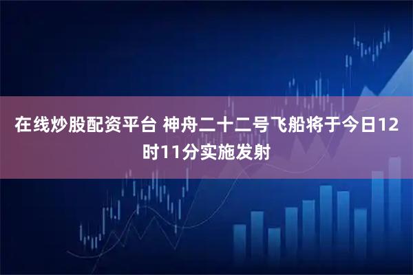 在线炒股配资平台 神舟二十二号飞船将于今日12时11分实施发射