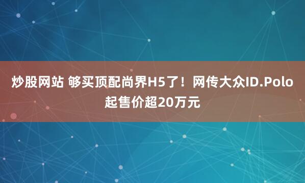 炒股网站 够买顶配尚界H5了！网传大众ID.Polo起售价超20万元