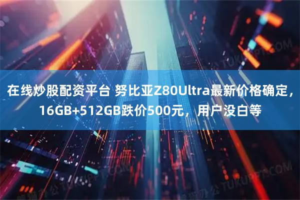 在线炒股配资平台 努比亚Z80Ultra最新价格确定，16GB+512GB跌价500元，用户没白等