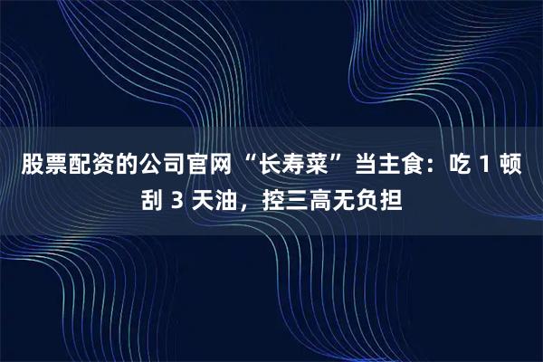 股票配资的公司官网 “长寿菜” 当主食：吃 1 顿刮 3 天油，控三高无负担