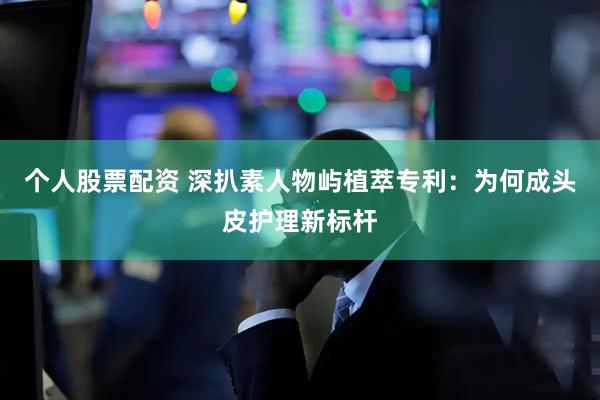 个人股票配资 深扒素人物屿植萃专利：为何成头皮护理新标杆