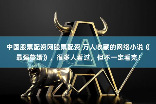 中国股票配资网股票配资 万人收藏的网络小说《最强赘婿》，很多人看过，但不一定看完！