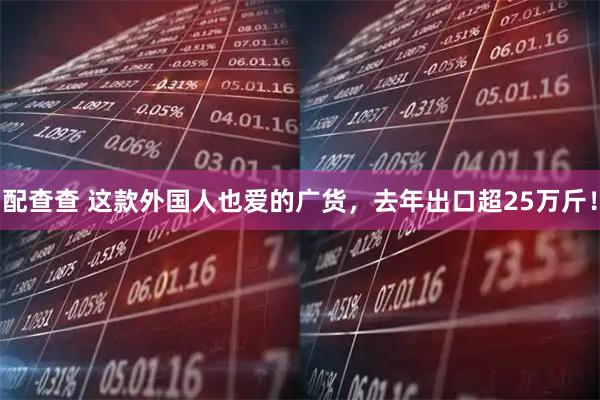 配查查 这款外国人也爱的广货，去年出口超25万斤！
