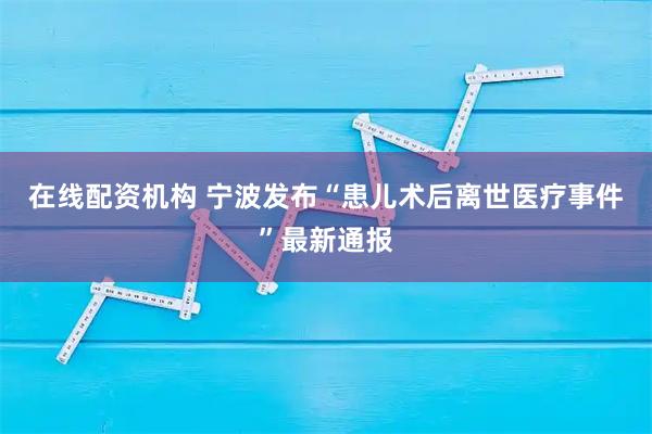 在线配资机构 宁波发布“患儿术后离世医疗事件”最新通报