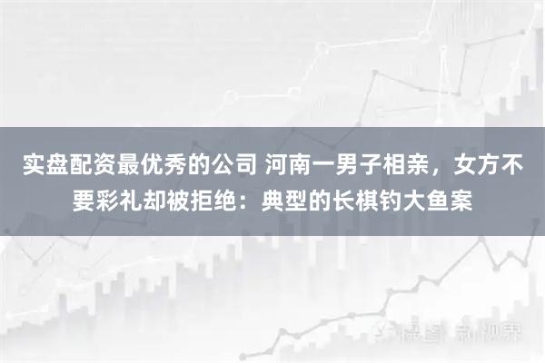 实盘配资最优秀的公司 河南一男子相亲，女方不要彩礼却被拒绝：典型的长棋钓大鱼案
