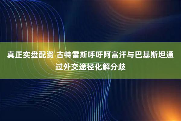 真正实盘配资 古特雷斯呼吁阿富汗与巴基斯坦通过外交途径化解分歧