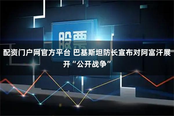 配资门户网官方平台 巴基斯坦防长宣布对阿富汗展开“公开战争”