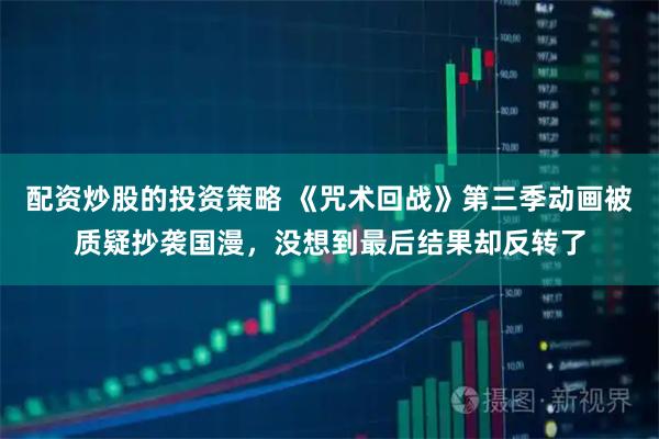 配资炒股的投资策略 《咒术回战》第三季动画被质疑抄袭国漫，没想到最后结果却反转了