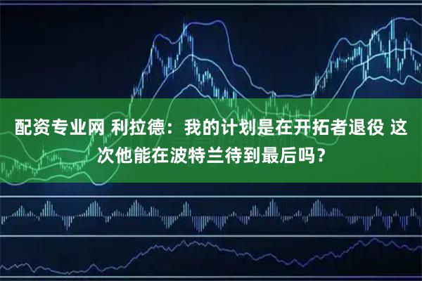 配资专业网 利拉德：我的计划是在开拓者退役 这次他能在波特兰待到最后吗？