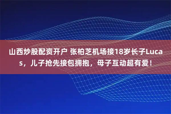山西炒股配资开户 张柏芝机场接18岁长子Lucas，儿子抢先接包拥抱，母子互动超有爱！
