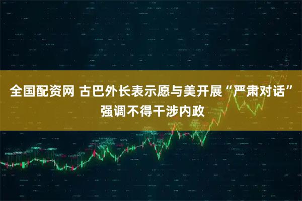 全国配资网 古巴外长表示愿与美开展“严肃对话” 强调不得干涉内政