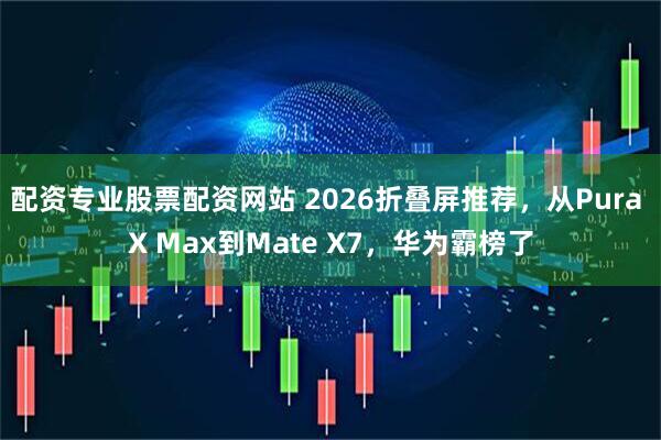 配资专业股票配资网站 2026折叠屏推荐，从Pura X Max到Mate X7，华为霸榜了