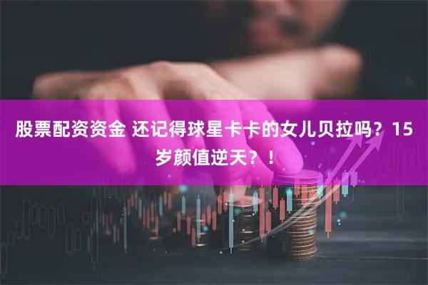 股票配资资金 还记得球星卡卡的女儿贝拉吗？15岁颜值逆天？！