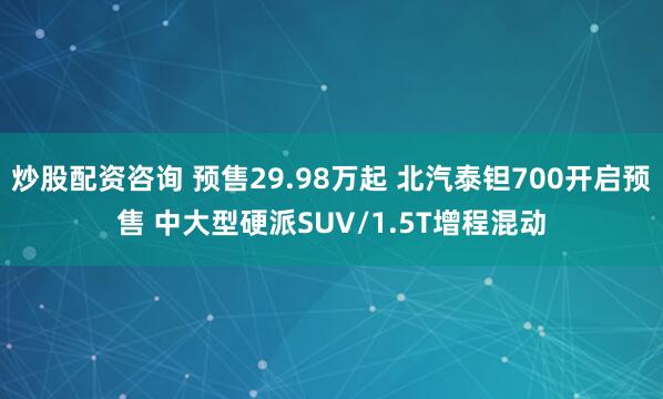 炒股配资咨询 预售29.98万起 北汽泰钽700开启预售 中大型硬派SUV/1.5T增程混动