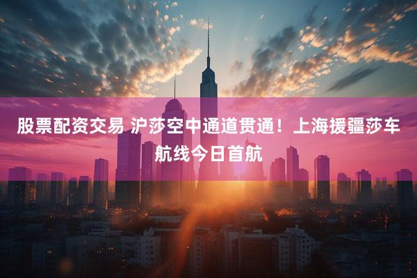股票配资交易 沪莎空中通道贯通！上海援疆莎车航线今日首航
